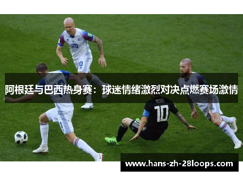 阿根廷与巴西热身赛：球迷情绪激烈对决点燃赛场激情