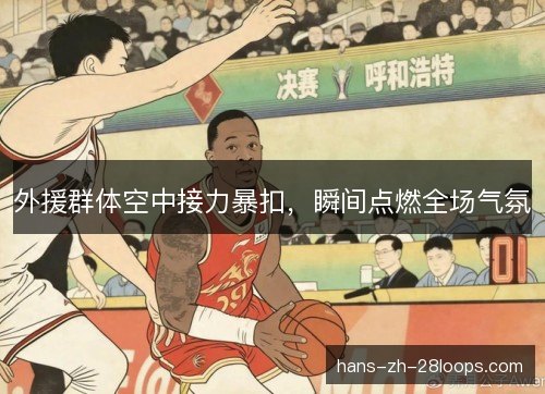 外援群体空中接力暴扣，瞬间点燃全场气氛